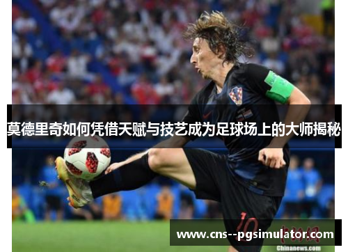 莫德里奇如何凭借天赋与技艺成为足球场上的大师揭秘