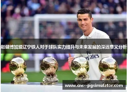 赵健博加盟辽宁铁人对于球队实力提升与未来发展的深远意义分析