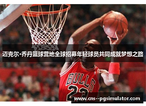 迈克尔·乔丹篮球营地全球招募年轻球员共同成就梦想之路