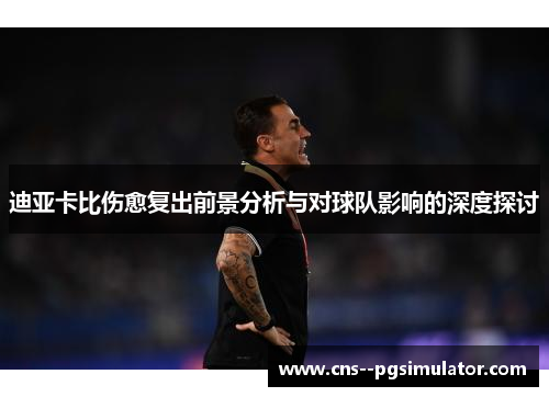 迪亚卡比伤愈复出前景分析与对球队影响的深度探讨