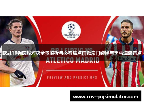 欧冠16强巅峰对决全景解析与必看焦点前瞻豪门碰撞与黑马逆袭看点