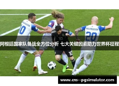 阿根廷国家队备战全方位分析 七大关键因素助力世界杯征程