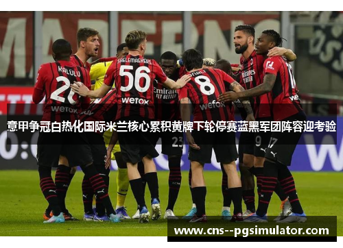 意甲争冠白热化国际米兰核心累积黄牌下轮停赛蓝黑军团阵容迎考验 意甲争冠白热化国际米兰核心累积黄牌下轮停赛蓝黑军团阵容迎考验