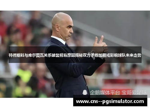 特德斯科与库尔图瓦关系破裂背后原因揭秘双方矛盾加剧或影响球队未来走势 特德斯科与库尔图瓦关系破裂背后原因揭秘双方矛盾加剧或影响球队未来走势