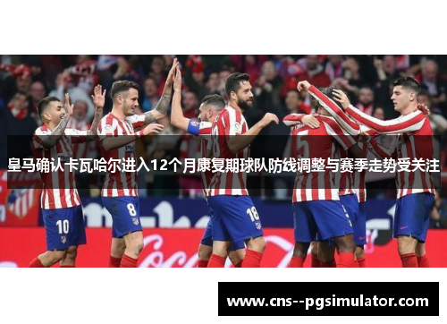 皇马确认卡瓦哈尔进入12个月康复期球队防线调整与赛季走势受关注