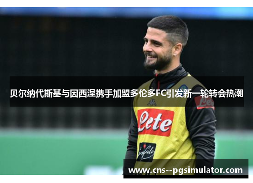 贝尔纳代斯基与因西涅携手加盟多伦多FC引发新一轮转会热潮