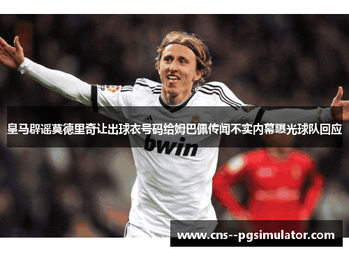 皇马辟谣莫德里奇让出球衣号码给姆巴佩传闻不实内幕曝光球队回应