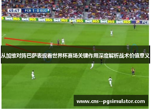 从加维对阵巴萨表现看世界杯赛场关键作用深度解析战术价值意义